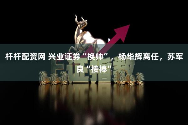杆杆配资网 兴业证券“换帅”，杨华辉离任，苏军良“接棒”