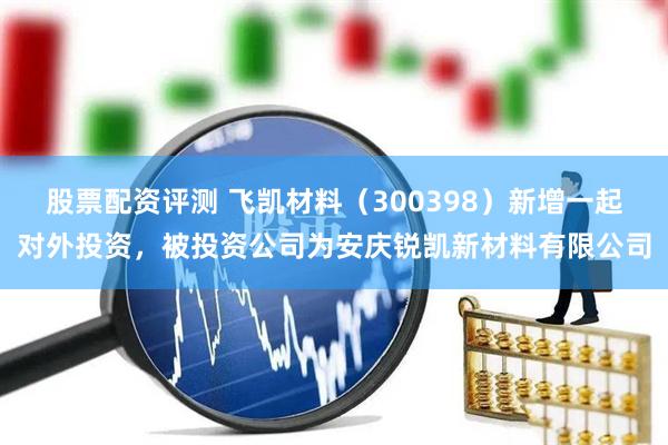 股票配资评测 飞凯材料（300398）新增一起对外投资，被投资公司为安庆锐凯新材料有限公司
