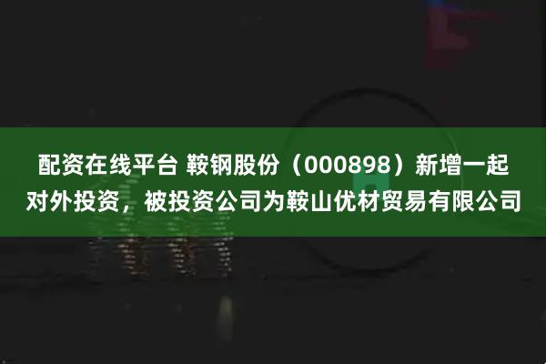 配资在线平台 鞍钢股份（000898）新增一起对外投资，被投资公司为鞍山优材贸易有限公司