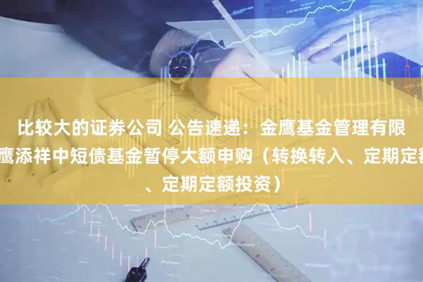 比较大的证券公司 公告速递：金鹰基金管理有限公司金鹰添祥中短债基金暂停大额申购（转换转入、定期定额投资）