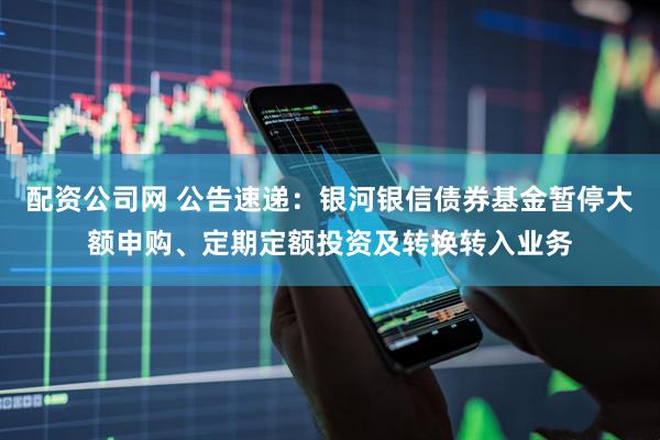 配资公司网 公告速递：银河银信债券基金暂停大额申购、定期定额投资及转换转入业务