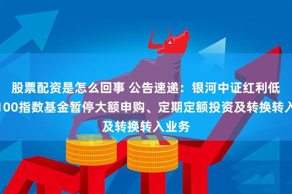 股票配资是怎么回事 公告速递：银河中证红利低波动100指数基金暂停大额申购、定期定额投资及转换转入业务