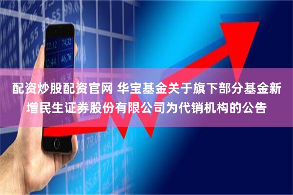 配资炒股配资官网 华宝基金关于旗下部分基金新增民生证券股份有限公司为代销机构的公告