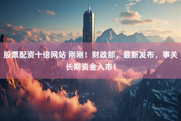 股票配资十倍网站 刚刚！财政部，最新发布，事关长期资金入市！