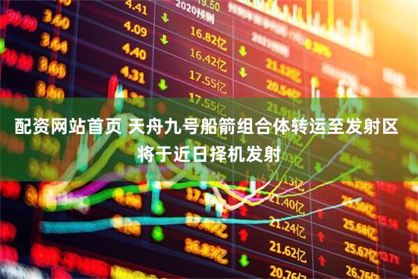 配资网站首页 天舟九号船箭组合体转运至发射区 将于近日择机发射