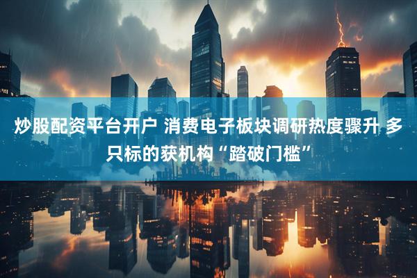 炒股配资平台开户 消费电子板块调研热度骤升 多只标的获机构“踏破门槛”