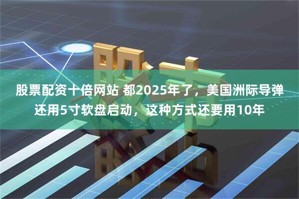 股票配资十倍网站 都2025年了，美国洲际导弹还用5寸软盘启动，这种方式还要用10年