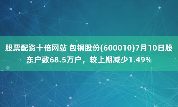 股票配资十倍网站 包钢股份(600010)7月10日股东户数68.5万户，较上期减少1.49%
