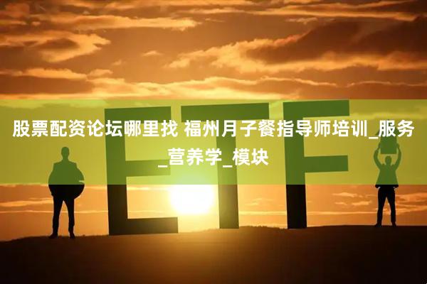 股票配资论坛哪里找 福州月子餐指导师培训_服务_营养学_模块