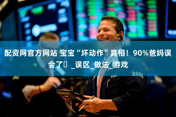 配资网官方网站 宝宝“坏动作”真相！90%爸妈误会了️_误区_做法_游戏
