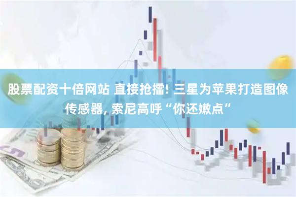 股票配资十倍网站 直接抢擂! 三星为苹果打造图像传感器, 索尼高呼“你还嫩点”