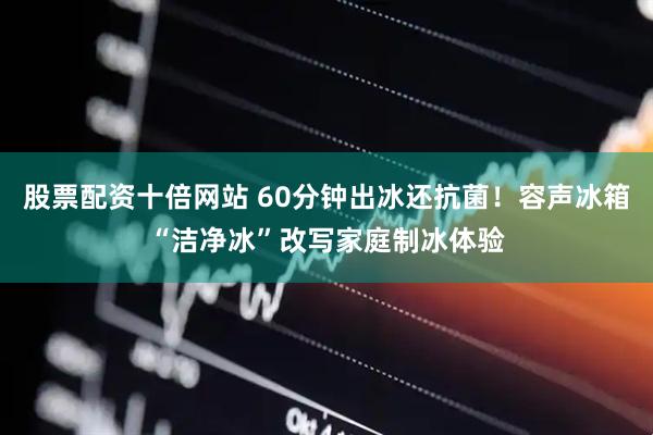 股票配资十倍网站 60分钟出冰还抗菌！容声冰箱“洁净冰”改写家庭制冰体验