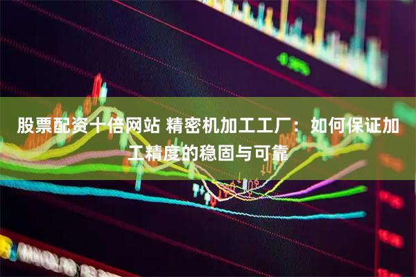 股票配资十倍网站 精密机加工工厂：如何保证加工精度的稳固与可靠