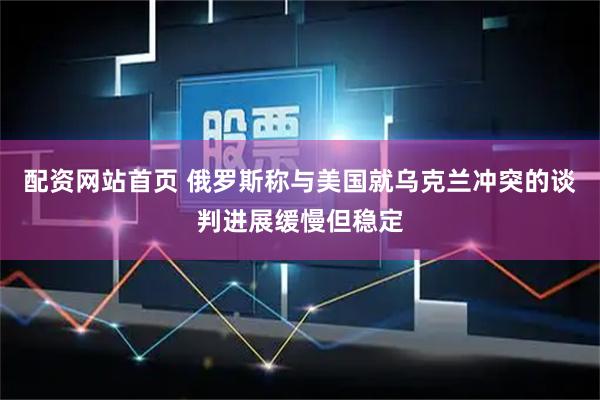 配资网站首页 俄罗斯称与美国就乌克兰冲突的谈判进展缓慢但稳定
