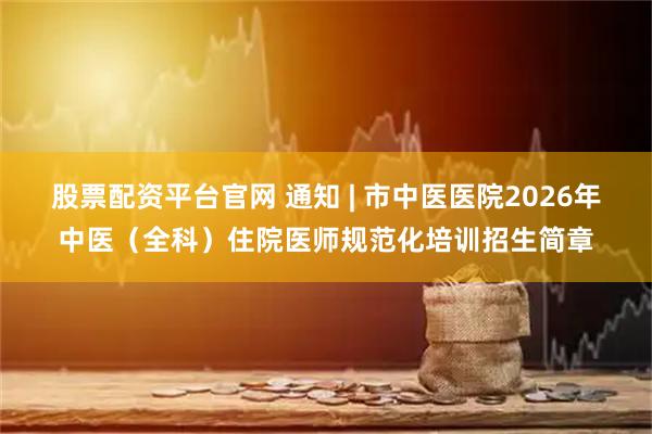 股票配资平台官网 通知 | 市中医医院2026年中医（全科）住院医师规范化培训招生简章