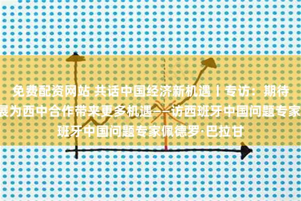 免费配资网站 共话中国经济新机遇丨专访：期待中国高质量发展为西中合作带来更多机遇——访西班牙中国问题专家佩德罗·巴拉甘