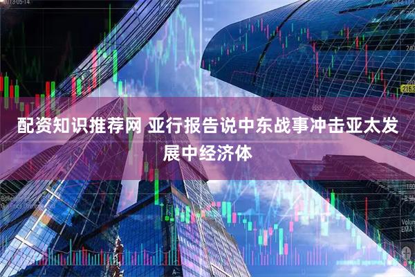 配资知识推荐网 亚行报告说中东战事冲击亚太发展中经济体