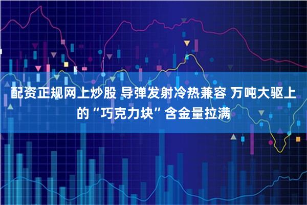配资正规网上炒股 导弹发射冷热兼容 万吨大驱上的“巧克力块”含金量拉满
