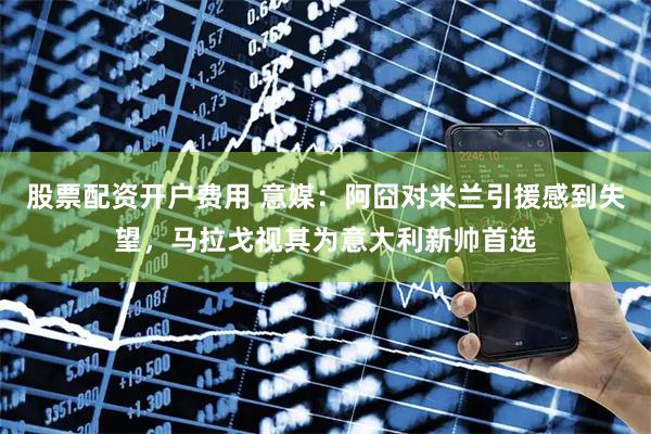 股票配资开户费用 意媒：阿囧对米兰引援感到失望，马拉戈视其为意大利新帅首选