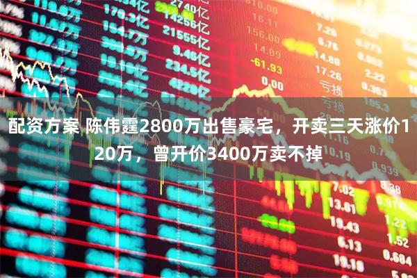 配资方案 陈伟霆2800万出售豪宅，开卖三天涨价120万，曾开价3400万卖不掉