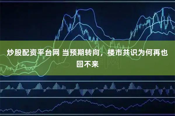 炒股配资平台网 当预期转向，楼市共识为何再也回不来