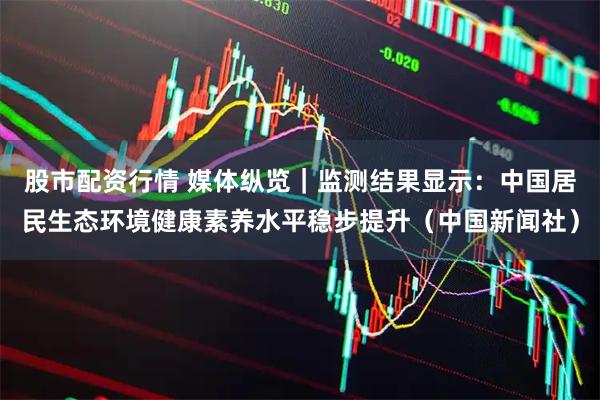 股市配资行情 媒体纵览｜监测结果显示：中国居民生态环境健康素养水平稳步提升（中国新闻社）