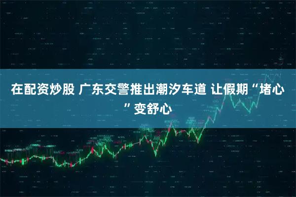 在配资炒股 广东交警推出潮汐车道 让假期“堵心”变舒心