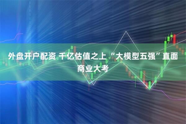 外盘开户配资 千亿估值之上 “大模型五强”直面商业大考