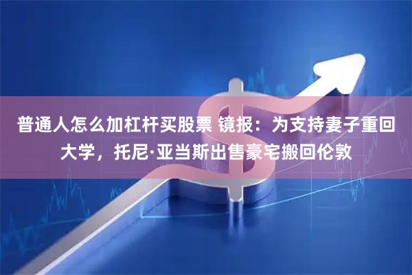 普通人怎么加杠杆买股票 镜报：为支持妻子重回大学，托尼·亚当斯出售豪宅搬回伦敦