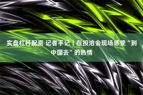 实盘杠杆配资 记者手记｜在投洽会现场感受“到中国去”的热情